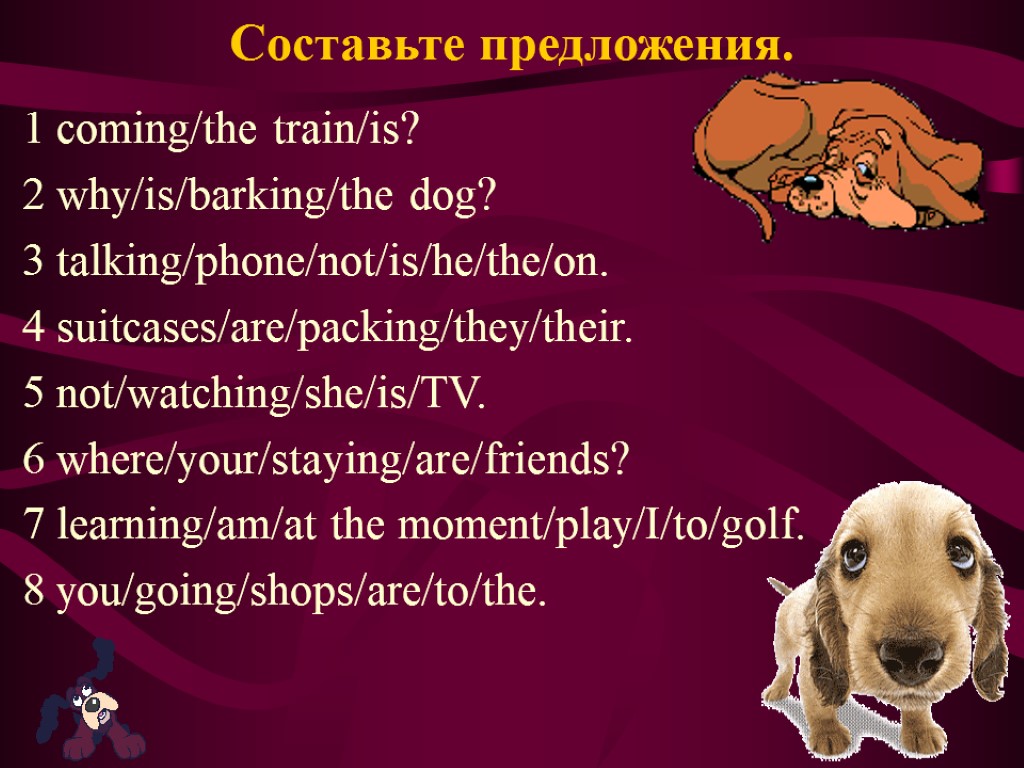 Составьте предложения. 1 coming/the train/is? 2 why/is/barking/the dog? 3 talking/phone/not/is/he/the/on. 4 suitcases/are/packing/they/their. 5 not/watching/she/is/TV.
